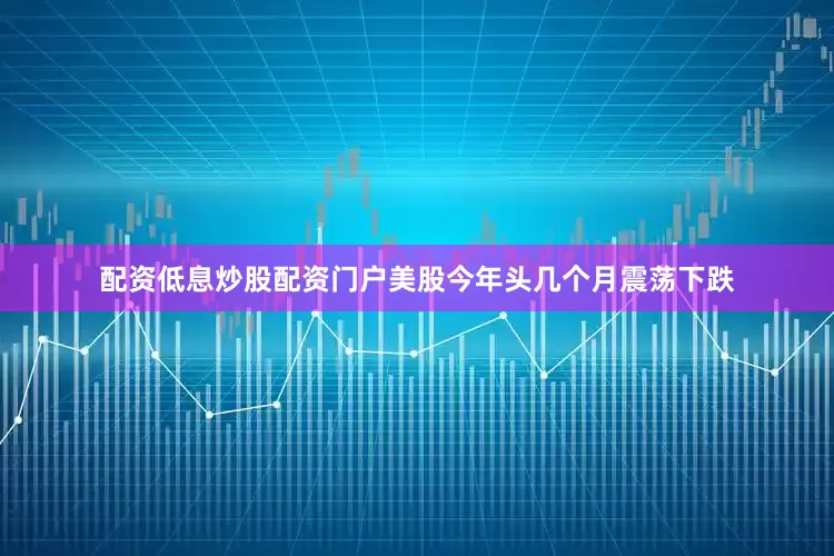配资低息炒股配资门户美股今年头几个月震荡下跌
