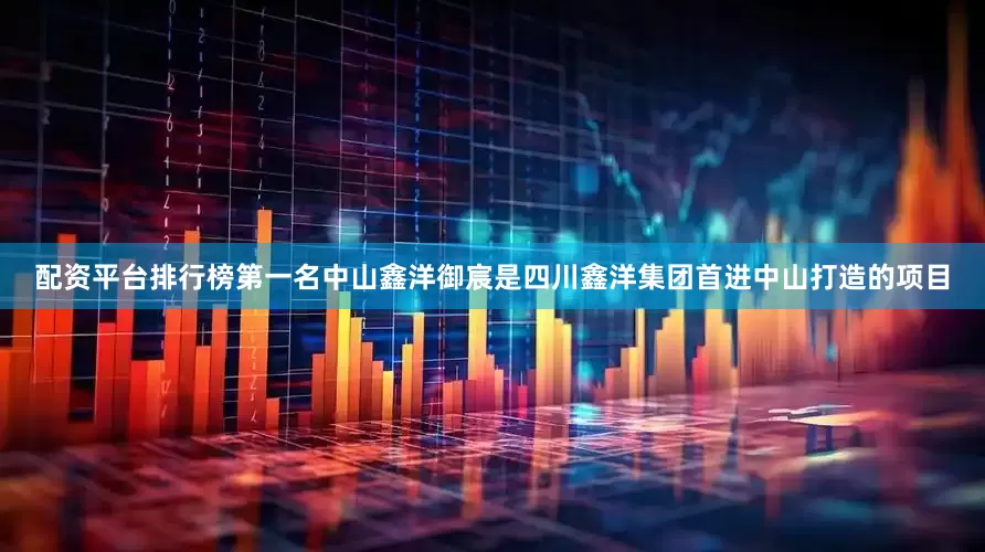 配资平台排行榜第一名中山鑫洋御宸是四川鑫洋集团首进中山打造的项目