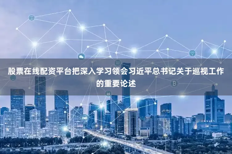 股票在线配资平台把深入学习领会习近平总书记关于巡视工作的重要论述