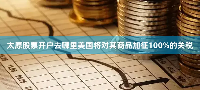 太原股票开户去哪里美国将对其商品加征100%的关税