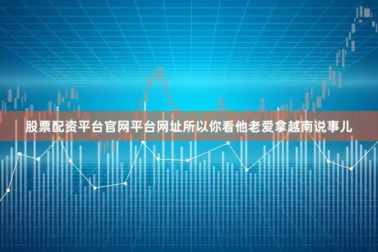 股票配资平台官网平台网址所以你看他老爱拿越南说事儿