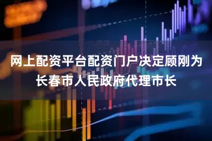网上配资平台配资门户决定顾刚为长春市人民政府代理市长