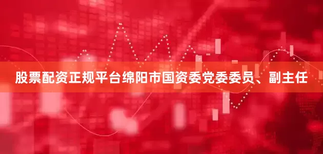 股票配资正规平台绵阳市国资委党委委员、副主任