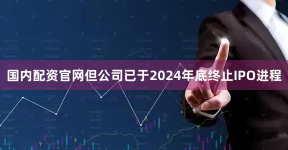 国内配资官网但公司已于2024年底终止IPO进程