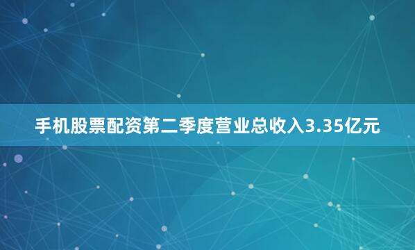 手机股票配资第二季度营业总收入3.35亿元