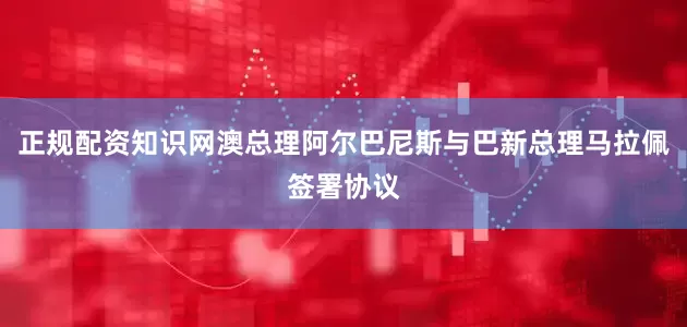 正规配资知识网澳总理阿尔巴尼斯与巴新总理马拉佩签署协议